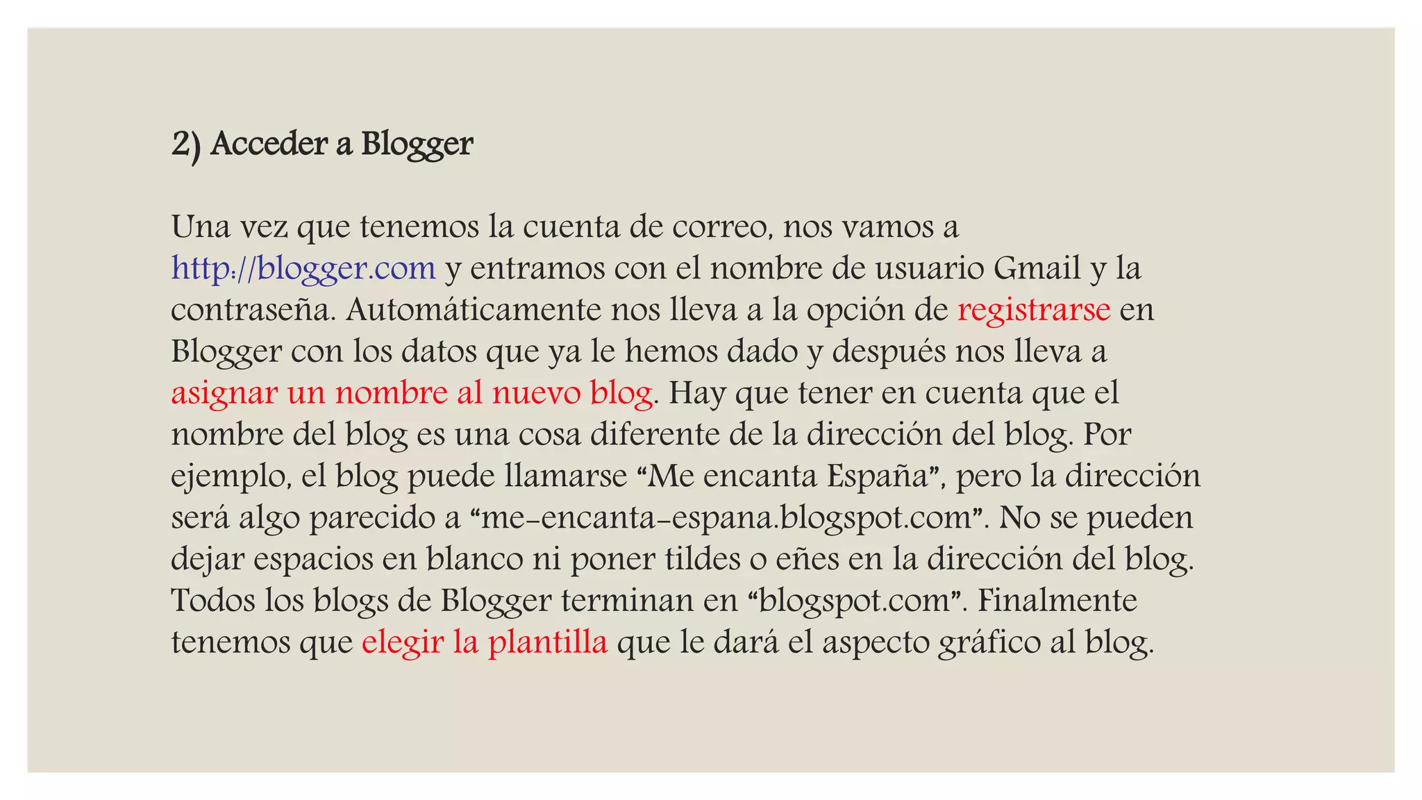 2) Acceder a Blogger
Una vez que tenemos la cuenta de correo, nos vamos a
http://blogger.com y entramos con el nombre de usuario Gmail y la
contraseña. Automáticamente nos lleva a la opción de registrarse en
Blogger con los datos que ya le hemos dado y después nos lleva a
asignar un nombre al nuevo blog. Hay que tener en cuenta que el
nombre del blog es una cosa diferente de la dirección del blog. Por
ejemplo, el blog puede llamarse “Me encanta España”, pero la dirección
será algo parecido a “me-encanta-espana.blogspot.com”. No se pueden
dejar espacios en blanco ni poner tildes o eñes en la dirección del blog.
Todos los blogs de Blogger terminan en “blogspot.com”. Finalmente
tenemos que elegir la plantilla que le dará el aspecto gráfico al blog.
 