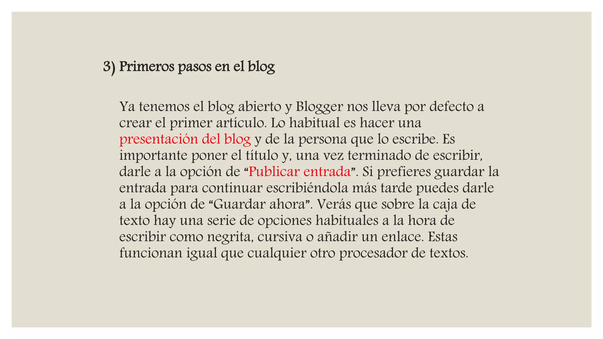 3) Primeros pasos en el blog
Ya tenemos el blog abierto y Blogger nos lleva por defecto a
crear el primer artículo. Lo habitual es hacer una
presentación del blog y de la persona que lo escribe. Es
importante poner el título y, una vez terminado de escribir,
darle a la opción de “Publicar entrada”. Si prefieres guardar la
entrada para continuar escribiéndola más tarde puedes darle
a la opción de “Guardar ahora”. Verás que sobre la caja de
texto hay una serie de opciones habituales a la hora de
escribir como negrita, cursiva o añadir un enlace. Estas
funcionan igual que cualquier otro procesador de textos.
 