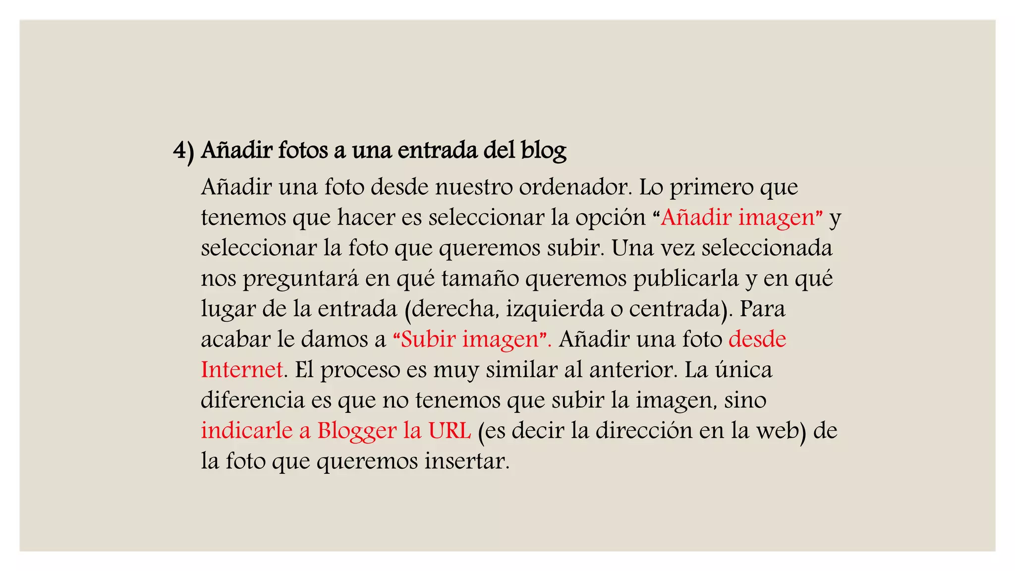 4) Añadir fotos a una entrada del blog
Añadir una foto desde nuestro ordenador. Lo primero que
tenemos que hacer es seleccionar la opción “Añadir imagen” y
seleccionar la foto que queremos subir. Una vez seleccionada
nos preguntará en qué tamaño queremos publicarla y en qué
lugar de la entrada (derecha, izquierda o centrada). Para
acabar le damos a “Subir imagen”. Añadir una foto desde
Internet. El proceso es muy similar al anterior. La única
diferencia es que no tenemos que subir la imagen, sino
indicarle a Blogger la URL (es decir la dirección en la web) de
la foto que queremos insertar.
 
