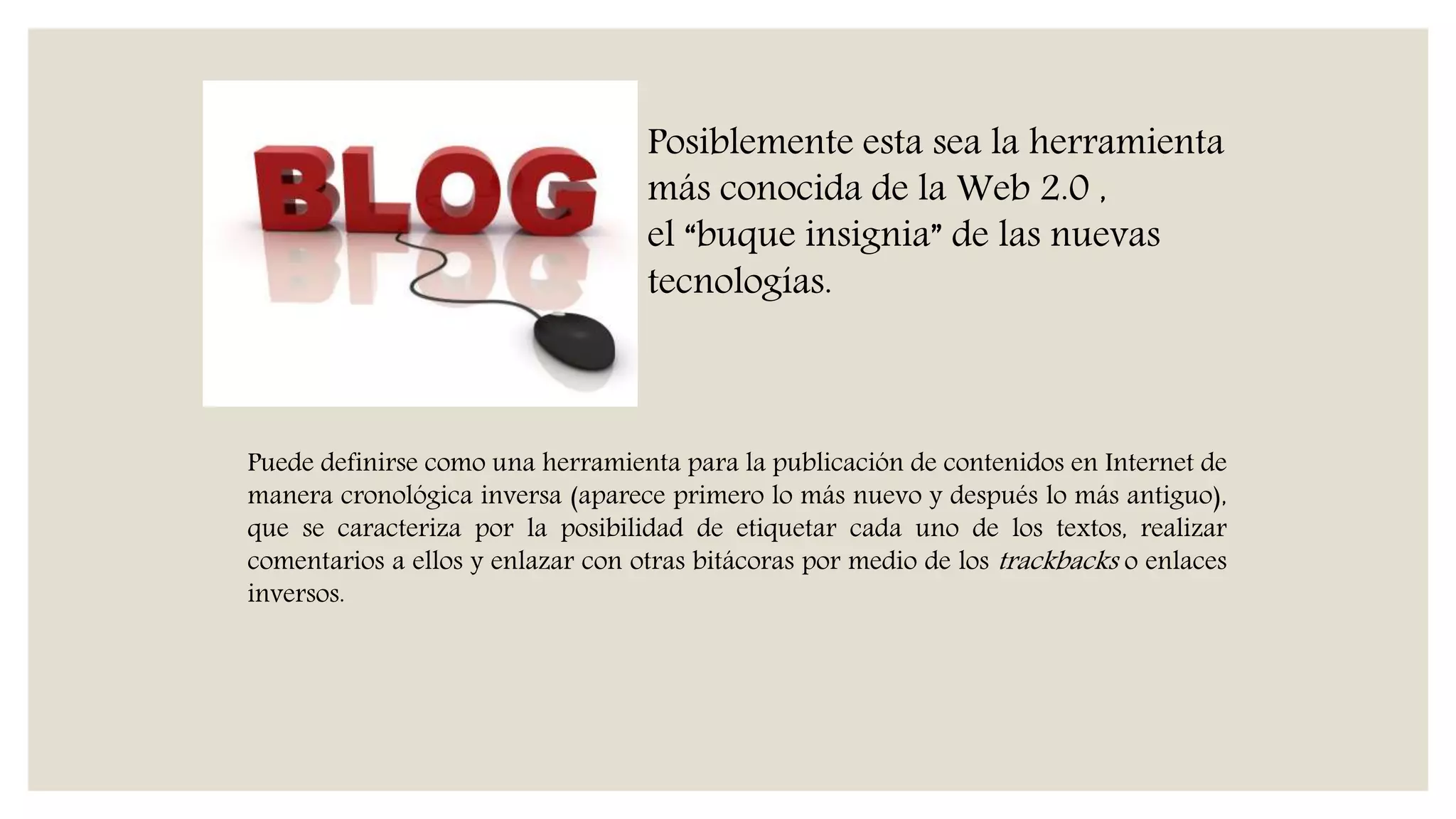 Puede definirse como una herramienta para la publicación de contenidos en Internet de
manera cronológica inversa (aparece primero lo más nuevo y después lo más antiguo),
que se caracteriza por la posibilidad de etiquetar cada uno de los textos, realizar
comentarios a ellos y enlazar con otras bitácoras por medio de los trackbacks o enlaces
inversos.
Posiblemente esta sea la herramienta
más conocida de la Web 2.0 ,
el “buque insignia” de las nuevas
tecnologías.
 