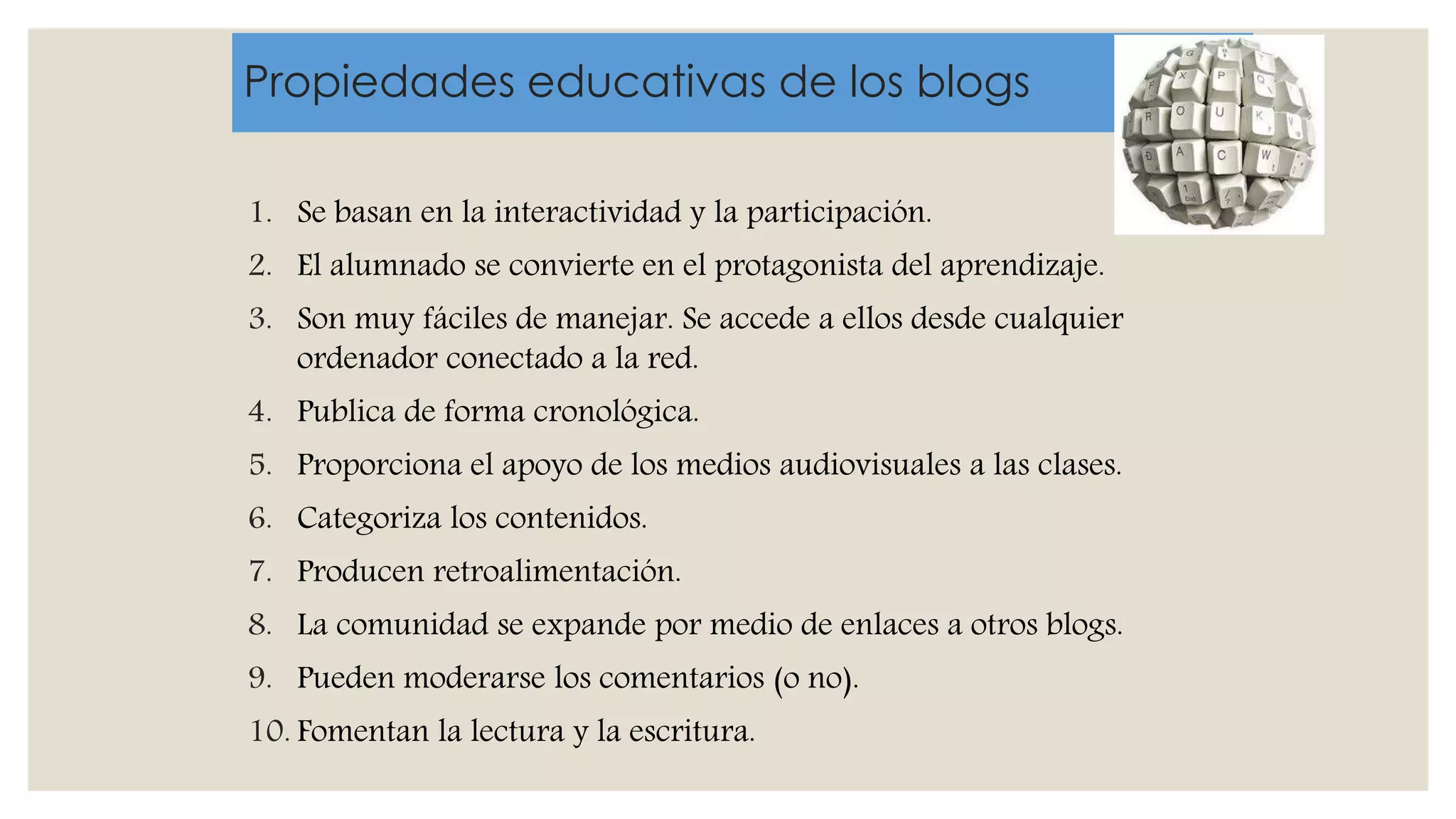 Propiedades educativas de los blogs
1. Se basan en la interactividad y la participación.
2. El alumnado se convierte en el protagonista del aprendizaje.
3. Son muy fáciles de manejar. Se accede a ellos desde cualquier
ordenador conectado a la red.
4. Publica de forma cronológica.
5. Proporciona el apoyo de los medios audiovisuales a las clases.
6. Categoriza los contenidos.
7. Producen retroalimentación.
8. La comunidad se expande por medio de enlaces a otros blogs.
9. Pueden moderarse los comentarios (o no).
10. Fomentan la lectura y la escritura.
 