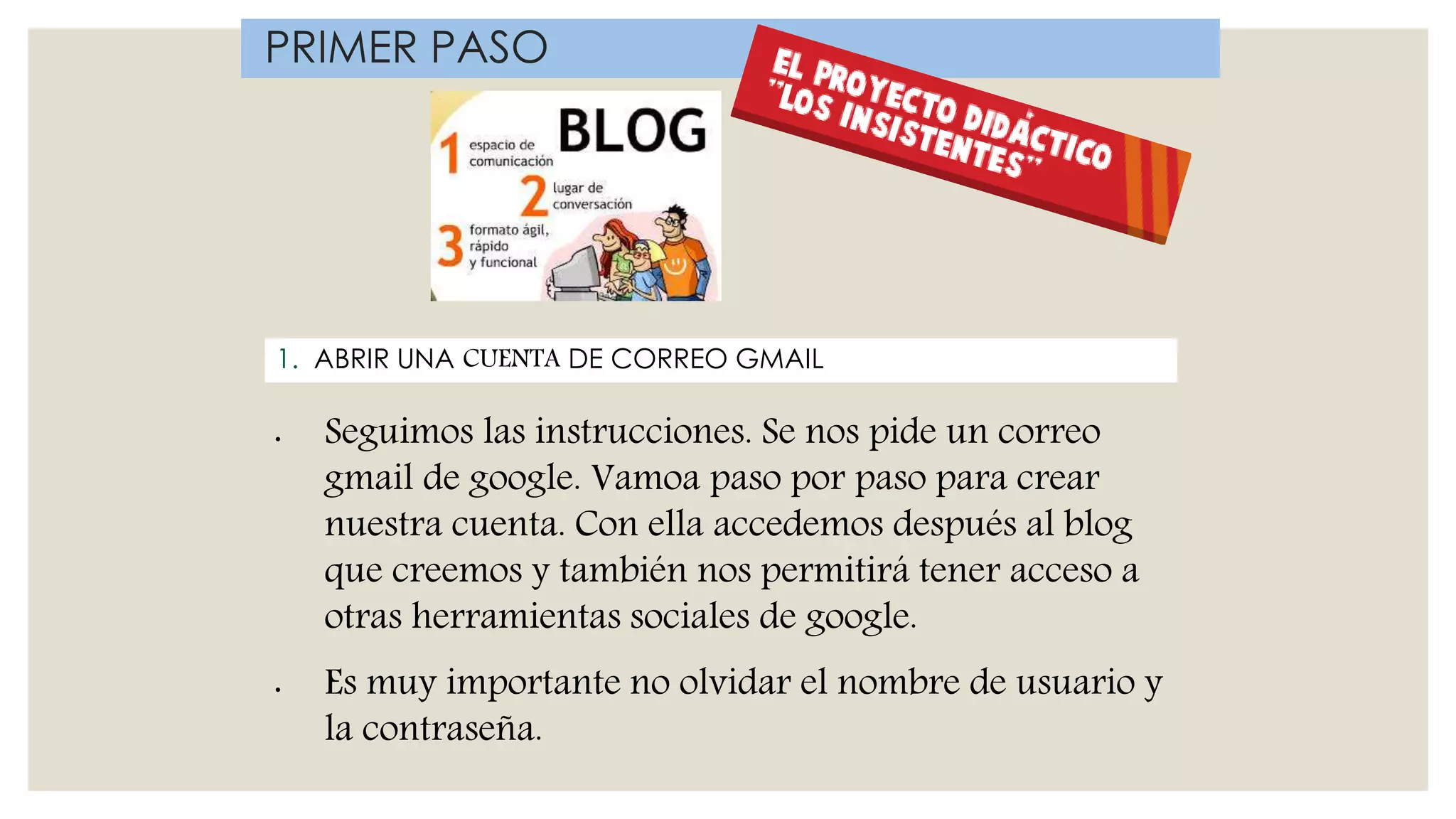 1. ABRIR UNA CUENTA DE CORREO GMAIL
PRIMER PASO
• Seguimos las instrucciones. Se nos pide un correo
gmail de google. Vamoa paso por paso para crear
nuestra cuenta. Con ella accedemos después al blog
que creemos y también nos permitirá tener acceso a
otras herramientas sociales de google.
• Es muy importante no olvidar el nombre de usuario y
la contraseña.
 