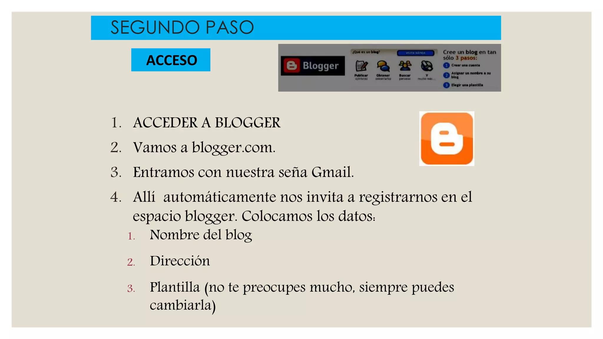 1. ACCEDER A BLOGGER
2. Vamos a blogger.com.
3. Entramos con nuestra seña Gmail.
4. Allí automáticamente nos invita a registrarnos en el
espacio blogger. Colocamos los datos:
1. Nombre del blog
2. Dirección
3. Plantilla (no te preocupes mucho, siempre puedes
cambiarla)
SEGUNDO PASO
ACCESO
 