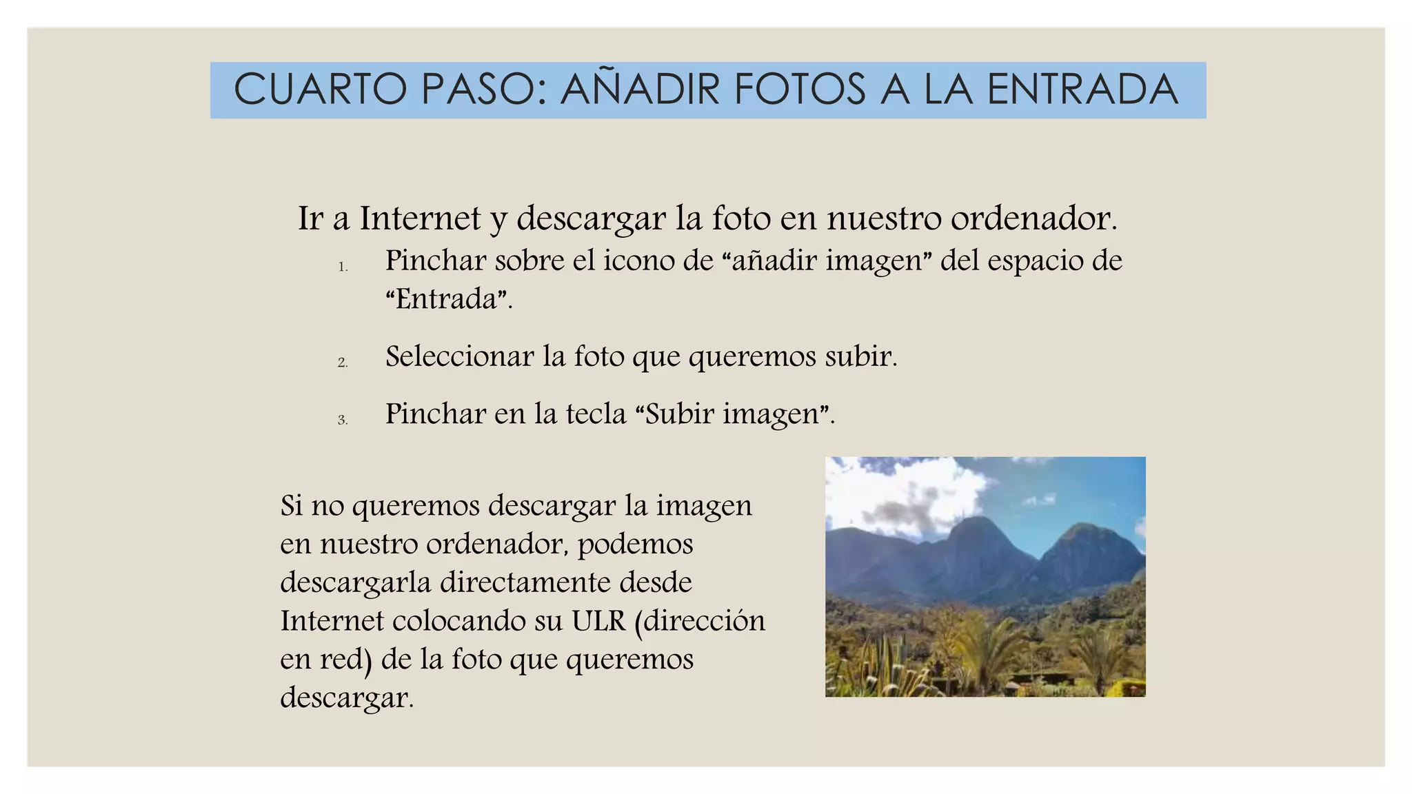 Ir a Internet y descargar la foto en nuestro ordenador.
1. Pinchar sobre el icono de “añadir imagen” del espacio de
“Entrada”.
2. Seleccionar la foto que queremos subir.
3. Pinchar en la tecla “Subir imagen”.
CUARTO PASO: AÑADIR FOTOS A LA ENTRADA
Si no queremos descargar la imagen
en nuestro ordenador, podemos
descargarla directamente desde
Internet colocando su ULR (dirección
en red) de la foto que queremos
descargar.
 