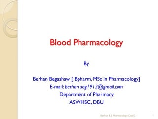 Blood Pharmacology
By
Berhan Begashaw [ Bpharm, MSc in Pharmacology]
E-mail: berhan.uog1912@gmail.com
Department of Pharmacy
ASWHSC, DBU
Berhan B. [ Pharmacology Dep't] 1
 