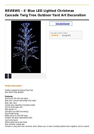 REVIEWS - 4' Blue LED Lighted Christmas
Cascade Twig Tree Outdoor Yard Art Decoration
ViewUserReviews
Average Customer Rating
4.0 out of 5
Product Description
Outdoor Lighted Christmas Twig Tree
Item #DVT-97613B-4MO
Features:
Pre-lit with 150 LED mini lights
Bulb size: concave wide angle (mini bulb)
Bulb color: blue
2-piece easy assembly (including stand)
53 inch white lead cord
Wire gauge: 22
LED lights use 90% less energy
Super bright bulbs
Bulbs last up to 100,000 hours
Durable non-glass replaceable bulbs
Cool to the touch
White metal frame and stand
Rust resistant coated wire
Contains 1 plug with end connector which allows you to stack multiple lighted items together (not to exceed
 