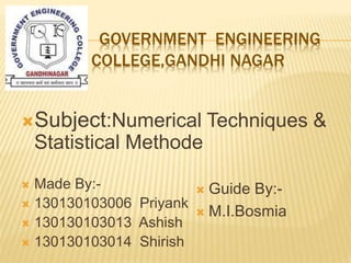 GOVERNMENT ENGINEERING
COLLEGE,GANDHI NAGAR
Subject:Numerical Techniques &
Statistical Methode
 Made By:-
 130130103006 Priyank
 130130103013 Ashish
 130130103014 Shirish
 Guide By:-
 M.I.Bosmia
 