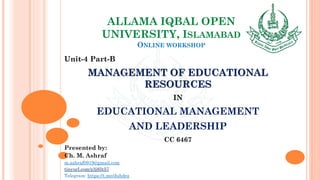 ALLAMA IQBAL OPEN
UNIVERSITY, ISLAMABAD
ONLINE WORKSHOP
Unit-4 Part-B
MANAGEMENT OF EDUCATIONAL
RESOURCES
IN
EDUCATIONAL MANAGEMENT
AND LEADERSHIP
CC 6467
Presented by:
Ch. M. Ashraf
m.ashraf0919@gmail.com
tinyurl.com/z3j85t57
Telegram: https://t.me/duhdra
 