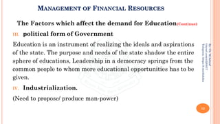 MANAGEMENT OF FINANCIAL RESOURCES
The Factors which affect the demand for Education(Continue)
III. political form of Government
Education is an instrument of realizing the ideals and aspirations
of the state. The purpose and needs of the state shadow the entire
sphere of educations, Leadership in a democracy springs from the
common people to whom more educational opportunities has to be
given.
IV. Industrialization.
(Need to propose/ produce man-power)
12
By:
Ch.
M.Ashraf
tinyurl.com/z3j85t57
Telegram:
https://t.me/duhdra
 