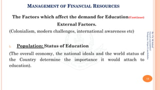 MANAGEMENT OF FINANCIAL RESOURCES
The Factors which affect the demand for Education(Continue)
External Factors.
(Colonialism, modern challenges, international awareness etc)
i. Population: Status of Education
(The overall economy, the national ideals and the world status of
the Country determine the importance it would attach to
education).
13
By:
Ch.
M.Ashraf
tinyurl.com/z3j85t57
Telegram:
https://t.me/duhdra
 