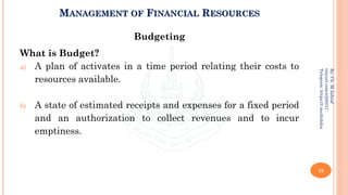 MANAGEMENT OF FINANCIAL RESOURCES
Budgeting
What is Budget?
a) A plan of activates in a time period relating their costs to
resources available.
b) A state of estimated receipts and expenses for a fixed period
and an authorization to collect revenues and to incur
emptiness.
15
By:
Ch.
M.Ashraf
tinyurl.com/z3j85t57
Telegram:
https://t.me/duhdra
 
