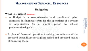 MANAGEMENT OF FINANCIAL RESOURCES
Budgeting
What is Budget? (Continue)
c) A Budget is a comprehensive and coordinated plan,
expressed in financial terms for the operations of a system
or organization for a specific period to achieve
predetermined goals.
d) A plan of financial operation involving an estimate of the
proposed expenditure for a given period and proposed means
of financing them.
16
By:
Ch.
M.Ashraf
tinyurl.com/z3j85t57
Telegram:
https://t.me/duhdra
 