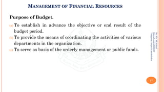 MANAGEMENT OF FINANCIAL RESOURCES
Purpose of Budget.
(a) To establish in advance the objective or end result of the
budget period.
(b) To provide the means of coordinating the activities of various
departments in the organization.
(c) To serve as basis of the orderly management or public funds.
17
By:
Ch.
M.Ashraf
tinyurl.com/z3j85t57
Telegram:
https://t.me/duhdra
 