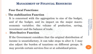 MANAGEMENT OF FINANCIAL RESOURCES
Four fiscal Functions:
1. The stabilization Function
It is concerned with the aggregation to size of the budget,
and of the budget, and its impact on the major macro-
economic variables: the volume of production, saving,
investment and the balance of trade.
2. Distributive Function
If the Government considers that the original distribution of
income is unsatisfactory, it can take steps to alter it. I may
also adjust the burden of taxations on different groups. It
may provide certain services free or at subsidized prices. 20
By:
Ch.
M.Ashraf
tinyurl.com/z3j85t57
Telegram:
https://t.me/duhdra
 