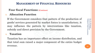 MANAGEMENT OF FINANCIAL RESOURCES
Four fiscal Functions: (Continue)
3. Allocation Function
If the Government considers that pattern of the production of
goods/ services generated by market forces is unsatisfactory, it
may influence the pattern by interventions like taxation,
subsidy and direct provision by the Government.
4. Taxation
Taxation has an importance effect on income distribution, and
that total sum raised a major component of the entire budget
revenue. 21
By:
Ch.
M.Ashraf
tinyurl.com/z3j85t57
Telegram:
https://t.me/duhdra
 