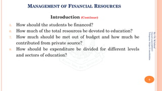 MANAGEMENT OF FINANCIAL RESOURCES
Introduction (Continue)
5. How should the students be financed?
6. How much of the total resources be devoted to education?
7. How much should be met out of budget and how much be
contributed from private source?
8. How should be expenditure be divided for different levels
and sectors of education?
6
By:
Ch.
M.Ashraf
tinyurl.com/z3j85t57
Telegram:
https://t.me/duhdra
 