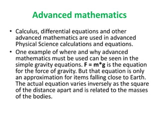 Advanced mathematics
• Calculus, differential equations and other
advanced mathematics are used in advanced
Physical Science calculations and equations.
• One example of where and why advanced
mathematics must be used can be seen in the
simple gravity equations. F = m*g is the equation
for the force of gravity. But that equation is only
an approximation for items falling close to Earth.
The actual equation varies inversely as the square
of the distance apart and is related to the masses
of the bodies.
 