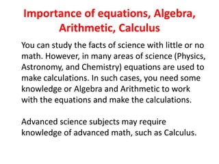 Importance of equations, Algebra,
Arithmetic, Calculus
You can study the facts of science with little or no
math. However, in many areas of science (Physics,
Astronomy, and Chemistry) equations are used to
make calculations. In such cases, you need some
knowledge or Algebra and Arithmetic to work
with the equations and make the calculations.
Advanced science subjects may require
knowledge of advanced math, such as Calculus.
 