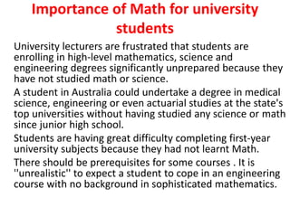 Importance of Math for university
students
University lecturers are frustrated that students are
enrolling in high-level mathematics, science and
engineering degrees significantly unprepared because they
have not studied math or science.
A student in Australia could undertake a degree in medical
science, engineering or even actuarial studies at the state's
top universities without having studied any science or math
since junior high school.
Students are having great difficulty completing first-year
university subjects because they had not learnt Math.
There should be prerequisites for some courses . It is
''unrealistic'' to expect a student to cope in an engineering
course with no background in sophisticated mathematics.
 