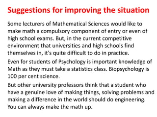 Suggestions for improving the situation
Some lecturers of Mathematical Sciences would like to
make math a compulsory component of entry or even of
high school exams. But, in the current competitive
environment that universities and high schools find
themselves in, it's quite difficult to do in practice.
Even for students of Psychology is important knowledge of
Math as they must take a statistics class. Biopsychology is
100 per cent science.
But other university professors think that a student who
have a genuine love of making things, solving problems and
making a difference in the world should do engineering.
You can always make the math up.
 