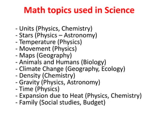 Math topics used in Science
- Units (Physics, Chemistry)
- Stars (Physics – Astronomy)
- Temperature (Physics)
- Movement (Physics)
- Maps (Geography)
- Animals and Humans (Biology)
- Climate Change (Geography, Ecology)
- Density (Chemistry)
- Gravity (Physics, Astronomy)
- Time (Physics)
- Expansion due to Heat (Physics, Chemistry)
- Family (Social studies, Budget)
 