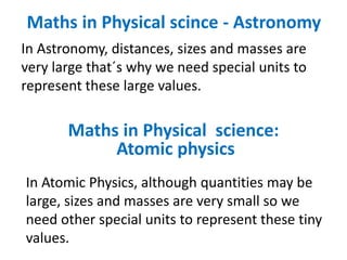 Maths in Physical scince - Astronomy
In Astronomy, distances, sizes and masses are
very large that´s why we need special units to
represent these large values.
In Atomic Physics, although quantities may be
large, sizes and masses are very small so we
need other special units to represent these tiny
values.
Maths in Physical science:
Atomic physics
 