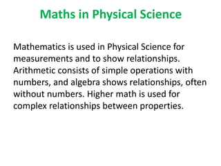 Maths in Physical Science
Mathematics is used in Physical Science for
measurements and to show relationships.
Arithmetic consists of simple operations with
numbers, and algebra shows relationships, often
without numbers. Higher math is used for
complex relationships between properties.
 