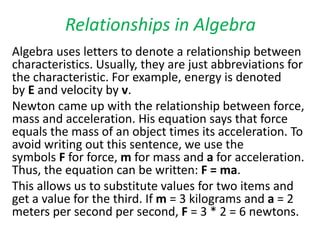 Relationships in Algebra
Algebra uses letters to denote a relationship between
characteristics. Usually, they are just abbreviations for
the characteristic. For example, energy is denoted
by E and velocity by v.
Newton came up with the relationship between force,
mass and acceleration. His equation says that force
equals the mass of an object times its acceleration. To
avoid writing out this sentence, we use the
symbols F for force, m for mass and a for acceleration.
Thus, the equation can be written: F = ma.
This allows us to substitute values for two items and
get a value for the third. If m = 3 kilograms and a = 2
meters per second per second, F = 3 * 2 = 6 newtons.
 