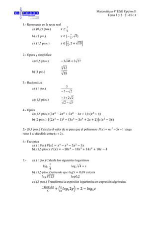 Matemáticas 4º ESO Opción B
Tema 1 y 2 21-10-14
1.- Representa en la recta real
a). (0,75 ptos.)
b). (1 pto.) , √2
c). (1,5 ptos.) , 2 √10
2.- Opera y simplifica:
a) (0,5 ptos.). 272483 +−
b) (1 pto.) 3
4
18
12
3.- Racionaliza
a). (1 pto.)
25
3
−−
a) (1,5 ptos.)
52
221
−
+−
4.- Opera
a) (1,5 ptos.) 3 2 5 3 1 : 4
b) (2 ptos.) 2 1 3 3 2 2 : 3
5.- (0,5 ptos.) Calcula el valor de m para que el polinomio 13)( 2
+−= xmxxP tenga
resto 1 al dividirlo entre )2( +x .
6.- Factoriza
a). (1 Pto.) 5 3
b). (1,5 ptos.) 18 18 14 10 4
7.- a). (1 pto.) Calcula los siguientes logaritmos
4
1
log2 x=3
2 4log
b). (1,5 ptos.) Sabiendo que 5 0,69 calcula
√125
#
0,2
c). (2 ptos.) Transforma la expresión logarítmica en expresión algebraica.
$ %&'( )
*
+
2,- 2 .
 