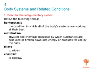 4
Body Systems and Related Conditions
1. Describe the integumentary system
Define the following terms:
homeostasis
the condition in which all of the body’s systems are working
at their best.
metabolism
physical and chemical processes by which substances are
produced or broken down into energy or products for use by
the body.
dilate
to widen.
constrict
to narrow.
 
