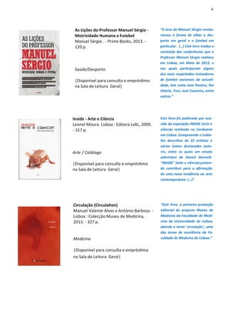 4
As Lições do Professor Manuel Sérgio -
Motricidade Humana e Futebol
Manuel Sérgio . - Prime Books, 2013. -
120 p.
Saúde/Desporto
|Disponível para consulta e empréstimo
na Sala de Leitura Geral|
“A tese de Manuel Sérgio revolu-
cionou a forma de olhar o des-
porto em geral e o futebol em
particular. (…) Este livro traduz o
conteúdo das conferências que o
Professor Manuel Sérgio realizou
em Lisboa, em Maio de 2013, e
nas quais participaram alguns
dos mais respeitados treinadores
de futebol nacionais da actuali-
dade, tais como José Peseiro, Rui
Vitória, Toni, José Couceiro, entre
outros.”
Inside - Arte e Ciência
Leonel Moura. Lisboa : Editora LxXL, 2009.
- 317 p.
Arte / Catálogo
|Disponível para consulta e empréstimo
na Sala de Leitura Geral|
Este livro foi publicado por oca-
sião da exposição INSIDE (arte e
ciência) realizada na Cordoaria
em Lisboa. Compreende o traba-
lho descritivo de 22 artistas e
vários textos destacados auto-
res, entre os quais um ensaio
admirável de Daniel Dennett.
"INSIDE" (arte e ciência) preten-
de contribuir para a afirmação
de uma nova tendência na arte
contemporânea (…)”
Circulação (Circulation)
Manuel Valente Alves e António Barbosa. -
Lisboa : Colecção Museu de Medicina,
2013. - 327 p.
Medicina
|Disponível para consulta e empréstimo
na Sala de Leitura Geral|
“Este livro, a primeira produção
editorial do projecto Museu de
Medicina da Faculdade de Medi-
cina da Universidade de Lisboa,
aborda o tema 'circulação', uma
das áreas de excelência da Fa-
culdade de Medicina de Lisboa.”
 