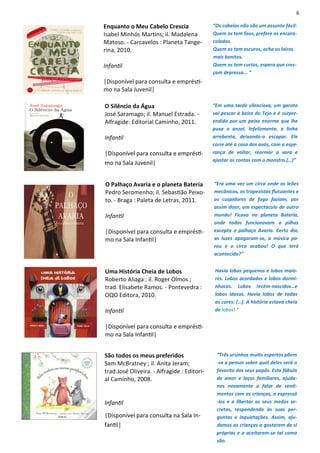 6
Enquanto o Meu Cabelo Crescia
Isabel Minhós Martins; il. Madalena
Matoso. - Carcavelos : Planeta Tange-
rina, 2010.
Infantil
|Disponível para consulta e emprésti-
mo na Sala Juvenil|
“Os cabelos não são um assunto fácil:
Quem os tem lisos, prefere os encara-
colados.
Quem os tem escuros, acha os loiros
mais bonitos.
Quem os tem curtos, espera que cres-
çam depressa... “
O Palhaço Avaria e o planeta Bateria
Pedro Seromenho; il. Sebastião Peixo-
to. - Braga : Paleta de Letras, 2011.
Infantil
|Disponível para consulta e emprésti-
mo na Sala Infantil|
“Era uma vez um circo onde os leões
mecânicos, os trapezistas flutuantes e
os cuspidores de fogo faziam, por
assim dizer, um espectáculo de outro
mundo! Ficava no planeta Bateria,
onde todos funcionavam a pilhas
excepto o palhaço Avaria. Certo dia,
as luzes apagaram-se, a música pa-
rou e o circo acabou! O que terá
acontecido?”
O Silêncio da Água
José Saramago; il. Manuel Estrada. -
Alfragide: Editorial Caminho, 2011.
Infantil
|Disponível para consulta e emprésti-
mo na Sala Juvenil|
“Em uma tarde silenciosa, um garoto
vai pescar à beira do Tejo e é surpre-
endido por um peixe enorme que lhe
puxa o anzol. Infelizmente, a linha
arrebenta, deixando-o escapar. Ele
corre até a casa dos avós, com a espe-
rança de voltar, rearmar a vara e
ajustar as contas com o monstro.(…)”
Uma História Cheia de Lobos
Roberto Aliaga ; il. Roger Olmos ;
trad. Elisabete Ramos. - Pontevedra :
OQO Editora, 2010.
Infantil
|Disponível para consulta e emprésti-
mo na Sala Infantil|
Havia lobos pequenos e lobos maio-
res. Lobos acordados e lobos dormi-
nhocos. Lobos recém-nascidos…e
lobos idosos. Havia lobos de todas
as cores: (…). A história estava cheia
de lobos! “
São todos os meus preferidos
Sam McBratney ; il. Anita Jeram;
trad.José Oliveira. - Alfragide : Editori-
al Caminho, 2008.
Infantil
|Disponível para consulta na Sala In-
fantil|
“Três ursinhos muito espertos põem
-se a pensar sobre qual deles será o
favorito dos seus papás. Esta fábula
de amor e laços familiares, ajuda-
nos novamente a falar de senti-
mentos com as crianças, a expressá
-los e a libertar os seus medos se-
cretos, respondendo às suas per-
guntas e inquietações. Assim, aju-
damos as crianças a gostarem de si
próprias e a aceitarem-se tal como
são.
 