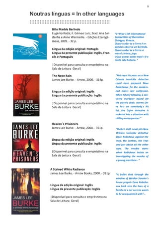 9
Bille Marble Berlinde
Eugénio Roda; il. Gémeo Luís.; trad. Ana Sal-
danha e Anne Wermeille. - Edições Eterogé-
meas, 2009. - 32 p.
Língua da edição original: Portugês
Língua da presente publicação: Inglês, Fran-
cês e Português
|Disponível para consulta e empréstimo na
Sala de Leitura Geral|
“1º Prize 15th International
Competition of Illustration
Chioggia, Veneza.
Queres saber se a Terra é re-
donda?: observa um berlinde.
Queres saber se a Terra se
mexe?: brinca, joga.
O que queres saber mais?: lê e
conta esta história. “
Noutras línguas = In other languages
::::::::::::::::::::::::::::::::::::::::::::::::
The Neon Rain
James Lee Burke. - Arrow, 2000. - 314p.
Língua da edição original: Inglês
Língua da presente publicação: Inglês
|Disponível para consulta e empréstimo na
Sala de Leitura Geral|
“Not even his years as a New
Orleans homicide detective
could have prepared Dave
Robicheaux for the condem-
ned man´s last confession.
When Johnny Massina, a con-
victed murderer bound for
the electric chair, warms Da-
ve he´s on somebody´s hit
list, the Cajun detective is
rocketed into a situation with
chilling consequences.”
Heaven´s Prisioners
James Lee Burke. - Arrow, 2000. - 351p.
Língua da edição original: Inglês
Língua da presente publicação: Inglês
|Disponível para consulta e empréstimo na
Sala de Leitura Geral|
“Burke's sixth novel pits New
Orleans homicide detective
Dave Robichaux against the
mob, the contras, the Feds
and just about all the other
cops. The trouble starts
when Robichaux insists on
investigating the murder of
a young prostitute…”
A Stained White Radiance
James Lee Burke. - Arrow Books, 2000. - 391p.
Língua da edição original: Inglês
Língua da presente publicação: Inglês
|Disponível para consulta e empréstimo na
Sala de Leitura Geral|
“A bullet shot through the
window of Weldon Sonnier´s
house propels Dave Robiche-
aux back into the lives of a
family he´s not sure he wants
to be reacquainted with”...
 