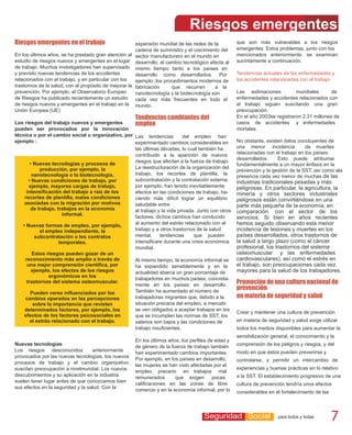 Riesgos emergentes
Riesgos emergentes en el trabajo                       expansión mundial de las redes de la        que son más vulnerables a los riesgos
                                                       cadena de suministro y el crecimiento del   emergentes. Estos problemas, junto con los
En los últimos años, se ha prestado gran atención al sector manufacturero en el mundo en           mencionados anteriormente, se examinan
estudio de riesgos nuevos y emergentes en el lugar desarrollo, el cambio tecnológico afecta al     sucintamente a continuación.
de trabajo. Muchos investigadores han supervisado mismo tiempo tanto a los países en
y previsto nuevas tendencias de los accidentes         desarrollo como desarrollados. Por          Tendencias actuales de las enfermedades y
relacionados con el trabajo, y en particular con los   ejemplo ,los procedimientos modernos de     los accidentes relacionadas con el trabajo
trastornos de la salud, con el propósito de mejorar la fabricación     que recurren       a la
prevención. Por ejemplo, el Observatorio Europeo       nanotecnología y la biotecnología son       Las estimaciones          mundiales       de
de Riesgos ha publicado recientemente un estudio cada vez más frecuentes en todo el                enfermedades y accidentes relacionados con
de riesgos nuevos y emergentes en el trabajo en la mundo.                                          el trabajo siguen suscitando una gran
Unión Europea (UE)                                                                                 preocupación.
                                                     Tendencias cambiantes del                     En el año 2003se registraron 2.31 millones de
Los riesgos del trabajo nuevos y emergentes        empleo                                          casos de accidentes y enfermedades
pueden ser provocados por la innovación                                                            mortales.
técnica o por el cambio social u organizativo, por Las tendencias         del empleo han
ejemplo :                                          experimentado cambios considerables en          No obstante, existen datos concluyentes de
                                                   las últimas décadas, lo cual también ha         una menor incidencia           de muertes
                                                   contribuido a la aparición de nuevos            relacionadas con el trabajo en los países
                                                                                                   desarrollados.    Esto puede atribuirse
       • Nuevas tecnologías y procesos de          riesgos que afectan a la fuerza de trabajo.
                                                                                                   fundamentalmente a un mayor énfasis en la
            producción, por ejemplo, la            La reestructuración de la organización del
                                                                                                   prevención y la gestión de la SST, así como ala
        nanotecnología o la biotecnología.         trabajo, los recortes de plantilla, la
                                                                                                   presencia cada vez menor de muchas de las
      • Nuevas condiciones de trabajo, por         subcontratación y la contratación externa,      industrias tradicionales pesadas y más
      ejemplo, mayores cargas de trabajo,          por ejemplo, han tenido inevitablemente         peligrosas. En particular, la agricultura, la
     intensificación del trabajo a raíz de los     efectos en las condiciones de trabajo, ha-      minería y otros sectores industriales
    recortes de plantilla, malas condiciones       ciendo más difícil lograr un equilibrio         peligrosos están convirtiéndose en una
    asociadas con la migración por motivos         saludable entre                                 parte más pequeña de la economía, en
       de trabajo, trabajos en la economía         el trabajo y la vida privada. Junto con otros
                      informal.
                                                                                                   comparación con el sector de los
                                                   factores, dichos cambios han conducido          servicios. Si bien en años recientes
   • Nuevas formas de empleo, por ejemplo,         al aumento del estrés relacionado con el        hemos seguido observando esta menor
            el empleo independiente, la            trabajo y a otros trastornos de la salud        incidencia de lesiones y muertes en los
          subcontratación o los contratos          mental,     tendencias      que pueden          países desarrollados, otros trastornos de
                    temporales.                    intensificare durante una crisis económica      la salud a largo plazo (como el cáncer
                                                   mundial.                                        profesional, los trastornos del sistema
        Estos riesgos pueden gozar de un                                                           osteomuscular y las enfermedades
    reconocimiento más amplio a través de          Al mismo tiempo, la economía informal se        cardiovasculares), así como el estrés en
     una mejor comprensión científica, por         ha expandido sensiblemente y en la              el trabajo, son preocupaciones cada vez
        ejemplo, los efectos de los riesgos        actualidad abarca un gran porcentaje de         mayores para la salud de los trabajadores.
                ergonómicos en los
                                                   trabajadores en muchos países, concreta-
     trastornos del sistema osteomuscular.
                                                   mente en los países en desarrollo.              Promoción de una cultura nacional de
                                                   También ha aumentado el número de
                                                                                                   prevención
       Pueden verse influenciados por los
    cambios operados en las percepciones           trabajadores migrantes que, debido a la         en materia de seguridad y salud
         sobre la importancia que revisten         situación precaria del empleo, a menudo
    determinados factores, por ejemplo, los        se ven obligados a aceptar trabajos en los
                                                                                                   Crear y mantener una cultura de prevención
    efectos de los factores psicosociales en       que se incumplen las normas de SST, los
       el estrés relacionado con el trabajo.       salarios son bajos y las condiciones de         en materia de seguridad y salud exige utilizar
                                                   trabajo insuficientes.                          todos los medios disponibles para aumentar la
                                                                                                   sensibilización general, el conocimiento y la
                                                     En los últimos años, los perfiles de edad y
Nuevas tecnologías                                                                                 comprensión de los peligros y riesgos, y del
                                                     de género de la fuerza de trabajo también
Los riesgos desconocidos           anteriormente                                                   modo en que éstos pueden prevenirse y
                                                     han experimentado cambios importantes.
provocados por las nuevas tecnologías, los nuevos
                                                     Por ejemplo, en los países en desarrollo,     controlarse, y permitir un intercambio de
procesos de trabajo y el cambio organizativo
                                                     las mujeres se han visto afectadas por el
suscitan preocupación a nivelmundial. Los nuevos                                                   experiencias y buenas prácticas en lo relativo
                                                     empleo precario en trabajos mal
descubrimientos y su aplicación en la industria                                                    a la SST. El establecimiento progresivo de una
                                                     remunerados       que exigen pocas
suelen tener lugar antes de que conozcamos bien
                                                     calificaciones en las zonas de libre          cultura de prevención tendría unos efectos
sus efectos en la seguridad y la salud. Con la
                                                     comercio y en la economía informal, por lo    considerables en el fortalecimiento de las



                                                                                    Seguridad Social 7                para todos y todas        7
 