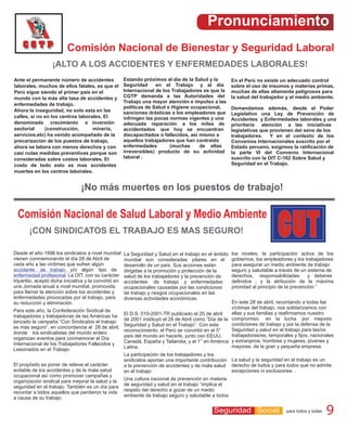 Pronunciamiento
                          Comisión Nacional de Bienestar y Seguridad Laboral
                   ¡ALTO A LOS ACCIDENTES Y ENFERMEDADES LABORALES!
Ante el permanente número de accidentes                 Estando próximos al día de la Salud y la          En el Perú no existe un adecuado control
laborales, muchos de ellos fatales, es que el           Seguridad     en el Trabajo y al día              sobre el uso de insumos y materias primas,
Perú sigue siendo el primer país en el                  Internacional de los Trabajadores es que la       muchas de ellas altamente peligrosos para
mundo con la más alta tasa de accidentes y              CGTP demanda a las Autoridades del                la salud del trabajador y el medio ambiente.
                                                        Trabajo una mayor atención e impulso a las
enfermedades de trabajo.
                                                        políticas de Salud e Higiene ocupacional,         Demandamos además, desde el Poder
Ahora la inseguridad, no solo esta en las               sanciones drásticas a los empleadores que         Legislativo una Ley de Prevención de
calles, si no en los centros laborales. El              infringen las pocas normas vigentes y una         Accidentes y Enfermedades laborales y una
denominado crecimiento e inversión                      adecuada reparación a los miles de                prioritaria atención a las iniciativas
sectorial     (construcción,       minería,             accidentados que hoy se encuentran                legislativas que provienen del seno de los
servicios,etc) ha venido acompañado de la               discapacitados o fallecidos, así mismo a          trabajadores. Y en el contexto de los
precarización de los puestos de trabajo,                aquellos trabajadores que han contraído           Convenios Internacionales suscrito por el
ahora se labora con menos derechos y con                enfermedades        (muchas      de ellas         Estado peruano, exigimos la ratificación de
casi nulas medidas preventivas porque son               irreversibles) producto de su actividad           la parte VI del Convenio Internacional
consideradas sobre costos laborales. El                 laboral .                                         suscrito con la OIT C-102 Sobre Salud y
costo de todo esto es mas accidentes                                                                      Seguridad en el Trabajo.
muertes en los centros laborales.


                                 ¡No más muertes en los puestos de trabajo!

  Comisión Nacional de Salud Laboral y Medio Ambiente
       ¡CON SINDICATOS EL TRABAJO ES MAS SEGURO!

Desde el año 1996 los sindicatos a nivel mundial        La Seguridad y Salud en el trabajo en el ámbito   los niveles; la participación activa de los
vienen conmemorando el día 28 de Abril de               mundial son consideradas pilares en el            gobiernos, los empleadores y los trabajadores
cada año a las víctimas que sufren algún                desarrollo de un país. Sus acciones están         para asegurar un medio ambiente de trabajo
accidente de trabajo y/o algún tipo de                  dirigidas a la promoción y protección de la       seguro y saludable a través de un sistema de
enfermedad profesional. La OIT, con su carácter         salud de los trabajadores y la prevención de      derechos, responsabilidades         y deberes
tripartito, aceptó dicha iniciativa y la convirtió en   accidentes de trabajo y enfermedades              definidos ; y la atribución de la máxima
una Jornada anual a nivel mundial, promovida            ocupacionales causadas por las condiciones        prioridad al principio de la prevención.”
para llamar la atención sobre los accidentes y          de trabajo y riesgos ocupacionales en las
enfermedades provocadas por el trabajo, para            diversas actividades económicas.
su reducción y eliminación.                                                                       En este 28 de abril, recordando a todas las
                                                                                                  víctimas del trabajo, nos solidarizamos con
Para este año, la Confederación Sindical de
                                                                                                  ellas y sus familias y reafirmamos nuestro
trabajadores y trabajadoras de las Américas ha El D.S. 010-2001-TR publicado el 25 de abril
lanzado la campaña “Con Sindicatos el trabajo    de 2001 instituyó el 28 de Abril como “Día de la compromiso en la lucha por mejores
                                                                                                  condiciones de trabajo y por la defensa de la
es más seguro”, en concordancia al 28 de abril, Seguridad y Salud en el Trabajo”. Con este
                                                 reconocimiento, el Perú se convirtió en el 5°    Seguridad y salud en el trabajo para las/os
donde los sindicalistas del mundo entero
                                                 país del mundo en hacerlo, junto con EEUU,       trabajadoras/es, temporales y fijos, nacionales
organizan eventos para conmemorar el Día
Internacional de los Trabajadores Fallecidos y   Canadá, España y Tailandia; y el 1° en América y extranjeros, hombres y mujeres, jóvenes y
                                                 Latina.                                          mayores, de la gran y pequeña empresa.
Lesionados en el Trabajo.
                                                 La participación de los trabajadores y los
                                                 sindicatos aportan una importante contribución La salud y la seguridad en el trabajo es un
El propósito es poner de relieve el carácter     a la prevención de accidentes y de mala salud derecho de todos y para todos que no admite
evitable de los accidentes y de la mala salud    en el trabajo                                    excepciones ni exclusiones. .
ocupacional así como promover campañas y
organización sindical para mejorar la salud y la Una cultura nacional de prevención en materia
seguridad en el trabajo. También es un día para de seguridad y salud en el trabajo “implica el
recordar a todos aquellos que perdieron la vida respeto del derecho a gozar de un medio
a causa de su trabajo.                           ambiente de trabajo seguro y saludable a todos


                                                                                          Seguridad Social 9 para9 todos ytodos y todas
                                                                                             Seguridad Social para todas                           9
 