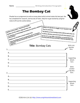 Name                                                    Writing Introduction Paragraphs 
CCSS W.4.2.A |© http://www.englishworksheetsland.com
The Bombay Cat
 
Phoebe has an assignment to write an essay about which animal makes the best pet. She 
has completed her research, and has lots of notes. Help her to get started by using her 
notes to fill out the outline below.  
 
 
