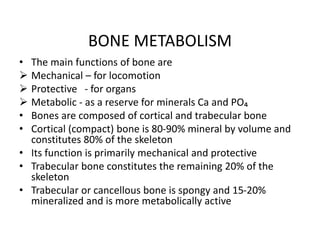 BONE METABOLISM
• The main functions of bone are
 Mechanical – for locomotion
 Protective - for organs
 Metabolic - as a reserve for minerals Ca and PO₄
• Bones are composed of cortical and trabecular bone
• Cortical (compact) bone is 80-90% mineral by volume and
constitutes 80% of the skeleton
• Its function is primarily mechanical and protective
• Trabecular bone constitutes the remaining 20% of the
skeleton
• Trabecular or cancellous bone is spongy and 15-20%
mineralized and is more metabolically active
 