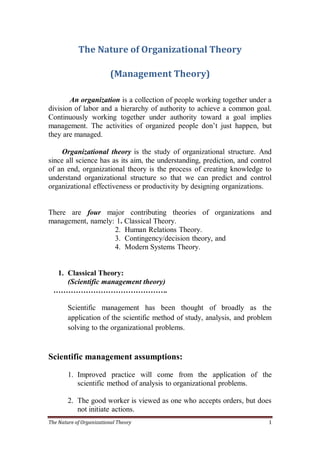 The Nature of Organizational Theory 1
The Nature of Organizational Theory
(Management Theory)
An organization is a collection of people working together under a
division of labor and a hierarchy of authority to achieve a common goal.
Continuously working together under authority toward a goal implies
management. The activities of organized people don’t just happen, but
they are managed.
Organizational theory is the study of organizational structure. And
since all science has as its aim, the understanding, prediction, and control
of an end, organizational theory is the process of creating knowledge to
understand organizational structure so that we can predict and control
organizational effectiveness or productivity by designing organizations.
There are four major contributing theories of organizations and
management, namely: 1. Classical Theory.
2. Human Relations Theory.
3. Contingency/decision theory, and
4. Modern Systems Theory.
1. Classical Theory:
(Scientific management theory)
……………………………………….
Scientific management has been thought of broadly as the
application of the scientific method of study, analysis, and problem
solving to the organizational problems.
Scientific management assumptions:
1. Improved practice will come from the application of the
scientific method of analysis to organizational problems.
2. The good worker is viewed as one who accepts orders, but does
not initiate actions.
 
