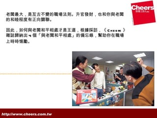 老闆最大，是亙古不變的職場法則。升官發財，也和你與老闆
  的和睦程度有正向關聯。

  因此，如何與老闆和平相處才是王道，根據採訪，《 C h e e rs 》
  雜誌歸納出 4 個「與老闆和平相處」的備忘錄，幫助你在職場
  上時時惕勵。




http://www.cheers.com.tw
 