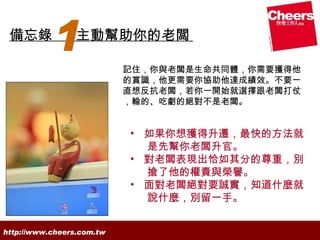 備忘錄
           1     主動幫助你的老闆

                           記住，你與老闆是生命共同體，你需要獲得他
                           的賞識，他更需要你協助他達成績效。不要一
                           直想反抗老闆，若你一開始就選擇跟老闆打仗
                           ，輸的、吃虧的絕對不是老闆。


                           • 如果你想獲得升遷，最快的方法就
                             是先幫你老闆升官。
                           • 對老闆表現出恰如其分的尊重，別
                             搶了他的權責與榮譽。
                           • 面對老闆絕對要誠實，知道什麼就
                             說什麼，別留一手。


http://www.cheers.com.tw
 