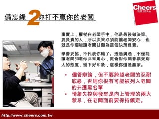 備忘錄
           2     你打不贏你的老闆

                           事實上，權杖在老闆手中，他是最後做決策、
                           要負責的人，所以決策必須能讓老闆安心，也
                           就是你要能讓老闆甘願為這個決策負責。
                           學會妥協，不代表你輸了。透過溝通，不僅能
                           讓老闆知道你非常用心，更會對你願意接受別
                           人的態度，留下好印象，這樣你還是贏家。

                           • 儘管辯論，但不要跨越老闆的忍耐
                             底線，否則你很有可能被列入老闆
                             的升遷黑名單
                           • 情緒失控與發怒是向上管理的兩大
                             禁忌，在老闆面前要保持鎮定。

http://www.cheers.com.tw
 