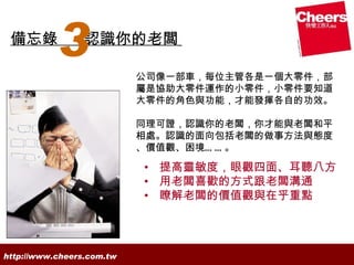 備忘錄
           3     認識你的老闆

                           公司像一部車，每位主管各是一個大零件，部
                           屬是協助大零件運作的小零件，小零件要知道
                           大零件的角色與功能，才能發揮各自的功效。

                           同理可證，認識你的老闆，你才能與老闆和平
                           相處。認識的面向包括老闆的做事方法與態度
                           、價值觀、困境… … 。

                           • 提高靈敏度，眼觀四面、耳聽八方
                           • 用老闆喜歡的方式跟老闆溝通
                           • 瞭解老闆的價值觀與在乎重點




http://www.cheers.com.tw
 