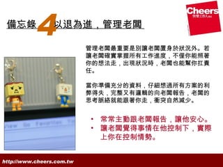 備忘錄
           4     以退為進，管理老闆

                           管理老闆最重要是別讓老闆置身於狀況外。若
                           讓老闆確實掌握所有工作進度，不僅你能照著
                           你的想法走，出現狀況時，老闆也能幫你扛責
                           任。

                           當你準備充分的資料，仔細想過所有方案的利
                           弊得失，完整又有邏輯的向老闆報告，老闆的
                           思考脈絡就能跟著你走，衝突自然減少。


                           • 常常主動跟老闆報告，讓他安心。
                           • 讓老闆覺得事情在他控制下，實際
                             上你在控制情勢。


http://www.cheers.com.tw
 