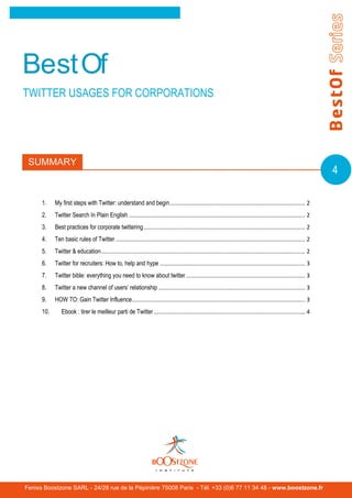 BestOf
TWITTER USAGES FOR CORPORATIONS




 SUMMARY
                                                                                                                                                                  4

      1.    My first steps with Twitter: understand and begin ................................................................................... 2
      2.    Twitter Search In Plain English ............................................................................................................ 2
      3.    Best practices for corporate twittering ................................................................................................... 2
      4.    Ten basic rules of Twitter .................................................................................................................... 2
      5.    Twitter & education ............................................................................................................................. 2
      6.    Twitter for recruiters: How to, help and hype ......................................................................................... 3
      7.    Twitter bible: everything you need to know about twitter ......................................................................... 3
      8.    Twitter a new channel of users’ relationship .......................................................................................... 3
      9.    HOW TO: Gain Twitter Influence .......................................................................................................... 3
      10.      Ebook : tirer le meilleur parti de Twitter ............................................................................................. 4




Fenixs Boostzone SARL - 24/28 rue de la Pépinière 75008 Paris - Tél. +33 (0)6 77 11 34 48 - www.boostzone.fr
 