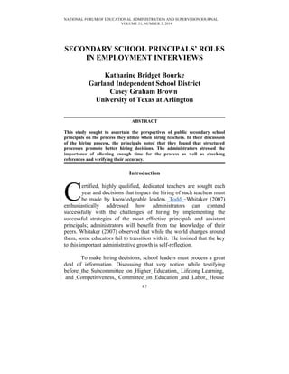 NATIONAL FORUM OF EDUCATIONAL ADMINISTRATION AND SUPERVISION JOURNAL
VOLUME 31, NUMBER 3, 2014
SECONDARY SCHOOL PRINCIPALS’ ROLES
IN EMPLOYMENT INTERVIEWS
Katharine Bridget Bourke
Garland Independent School District
Casey Graham Brown
University of Texas at Arlington
ABSTRACT
This study sought to ascertain the perspectives of public secondary school
principals on the process they utilize when hiring teachers. In their discussion
of the hiring process, the principals noted that they found that structured
processes promote better hiring decisions. The administrators stressed the
importance of allowing enough time for the process as well as checking
references and verifying their accuracy.
Introduction
ertified, highly qualified, dedicated teachers are sought each
year and decisions that impact the hiring of such teachers must
be made by knowledgeable leaders. Todd Whitaker (2007)
enthusiastically addressed how administrators can contend
successfully with the challenges of hiring by implementing the
successful strategies of the most effective principals and assistant
principals; administrators will benefit from the knowledge of their
peers. Whitaker (2007) observed that while the world changes around
them, some educators fail to transition with it. He insisted that the key
to this important administrative growth is self-reflection.
C
To make hiring decisions, school leaders must process a great
deal of information. Discussing that very notion while testifying
before the Subcommittee on Higher Education, Lifelong Learning,
and Competitiveness, Committee on Education and Labor, House
47
 