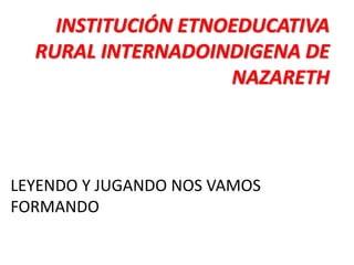 INSTITUCIÓN ETNOEDUCATIVA
RURAL INTERNADOINDIGENA DE
NAZARETH
LEYENDO Y JUGANDO NOS VAMOS
FORMANDO
 