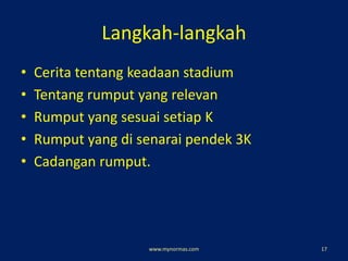 Langkah-langkah
• Cerita tentang keadaan stadium
• Tentang rumput yang relevan
• Rumput yang sesuai setiap K
• Rumput yang di senarai pendek 3K
• Cadangan rumput.
www.mynormas.com 17
 