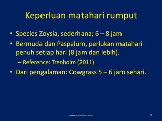 Keperluan matahari rumput
• Species Zoysia, sederhana; 6 – 8 jam
• Bermuda dan Paspalum, perlukan matahari
penuh setiap hari (8 jam dan lebih).
– Reference: Trenholm (2011)
• Dari pengalaman: Cowgrass 5 – 6 jam sehari.
www.mynormas.com 21
 