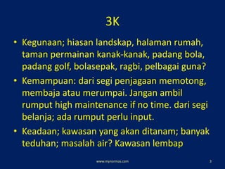 3K
• Kegunaan; hiasan landskap, halaman rumah,
taman permainan kanak-kanak, padang bola,
padang golf, bolasepak, ragbi, pelbagai guna?
• Kemampuan: dari segi penjagaan memotong,
membaja atau merumpai. Jangan ambil
rumput high maintenance if no time. dari segi
belanja; ada rumput perlu input.
• Keadaan; kawasan yang akan ditanam; banyak
teduhan; masalah air? Kawasan lembap
www.mynormas.com 3
 