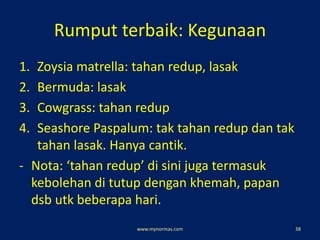 Rumput terbaik: Kegunaan
1. Zoysia matrella: tahan redup, lasak
2. Bermuda: lasak
3. Cowgrass: tahan redup
4. Seashore Paspalum: tak tahan redup dan tak
tahan lasak. Hanya cantik.
- Nota: ‘tahan redup’ di sini juga termasuk
kebolehan di tutup dengan khemah, papan
dsb utk beberapa hari.
www.mynormas.com 38
 